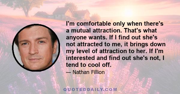 I'm comfortable only when there's a mutual attraction. That's what anyone wants. If I find out she's not attracted to me, it brings down my level of attraction to her. If I'm interested and find out she's not, I tend to 