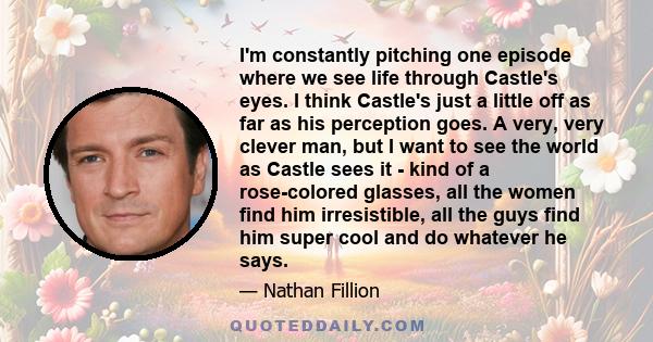 I'm constantly pitching one episode where we see life through Castle's eyes. I think Castle's just a little off as far as his perception goes. A very, very clever man, but I want to see the world as Castle sees it -