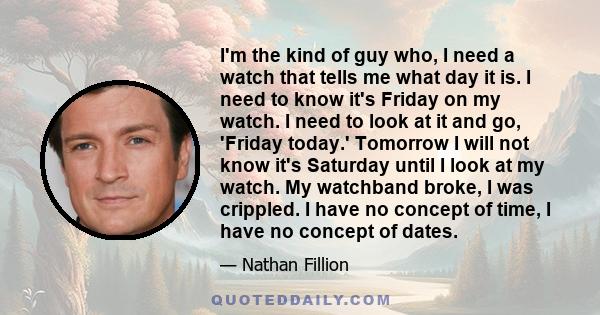 I'm the kind of guy who, I need a watch that tells me what day it is. I need to know it's Friday on my watch. I need to look at it and go, 'Friday today.' Tomorrow I will not know it's Saturday until I look at my watch. 