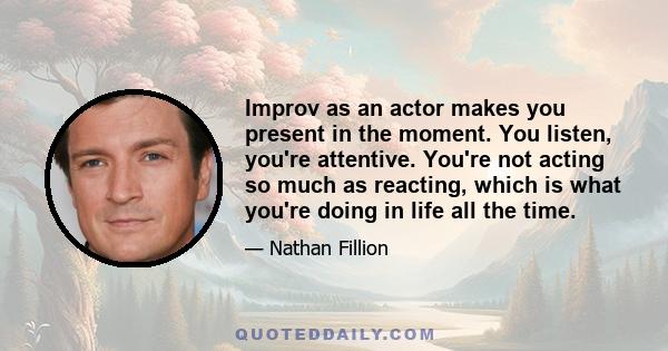 Improv as an actor makes you present in the moment. You listen, you're attentive. You're not acting so much as reacting, which is what you're doing in life all the time.