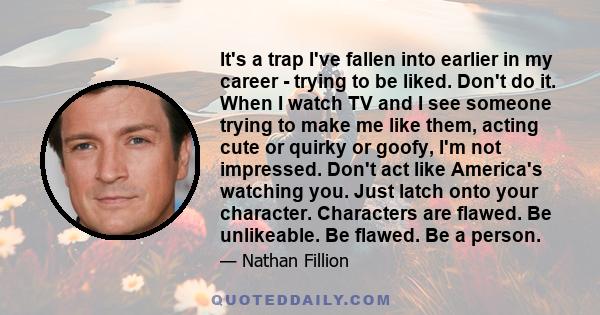 It's a trap I've fallen into earlier in my career - trying to be liked. Don't do it. When I watch TV and I see someone trying to make me like them, acting cute or quirky or goofy, I'm not impressed. Don't act like