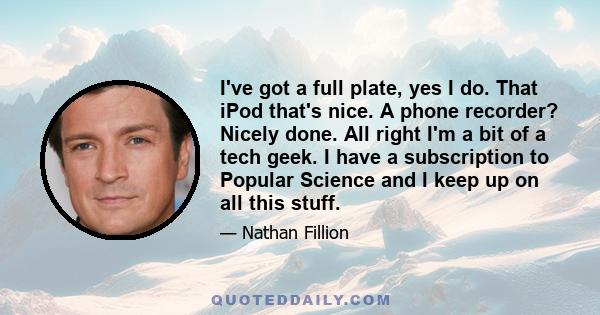 I've got a full plate, yes I do. That iPod that's nice. A phone recorder? Nicely done. All right I'm a bit of a tech geek. I have a subscription to Popular Science and I keep up on all this stuff.