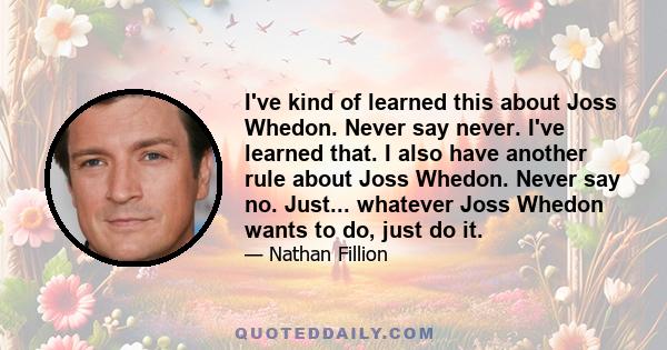 I've kind of learned this about Joss Whedon. Never say never. I've learned that. I also have another rule about Joss Whedon. Never say no. Just... whatever Joss Whedon wants to do, just do it.