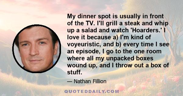 My dinner spot is usually in front of the TV. I'll grill a steak and whip up a salad and watch 'Hoarders.' I love it because a) I'm kind of voyeuristic, and b) every time I see an episode, I go to the one room where all 