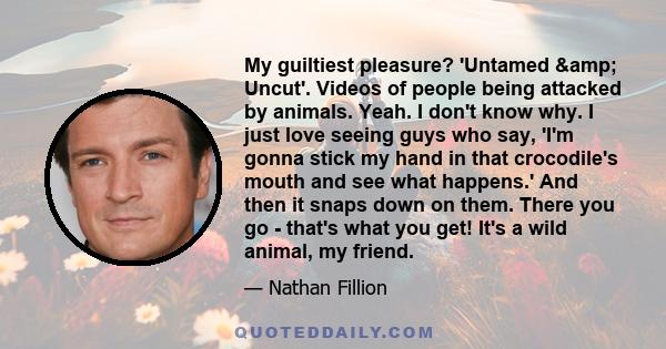 My guiltiest pleasure? 'Untamed & Uncut'. Videos of people being attacked by animals. Yeah. I don't know why. I just love seeing guys who say, 'I'm gonna stick my hand in that crocodile's mouth and see what