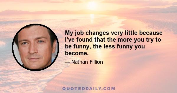 My job changes very little because I've found that the more you try to be funny, the less funny you become.