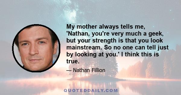 My mother always tells me, 'Nathan, you're very much a geek, but your strength is that you look mainstream. So no one can tell just by looking at you.' I think this is true.