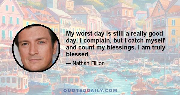 My worst day is still a really good day. I complain, but I catch myself and count my blessings. I am truly blessed.