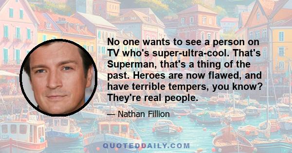 No one wants to see a person on TV who's super-ultra-cool. That's Superman, that's a thing of the past. Heroes are now flawed, and have terrible tempers, you know? They're real people.