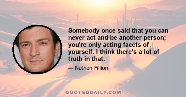 Somebody once said that you can never act and be another person; you're only acting facets of yourself. I think there's a lot of truth in that.