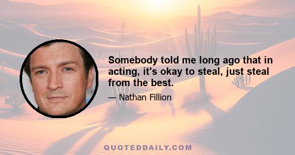 Somebody told me long ago that in acting, it's okay to steal, just steal from the best.