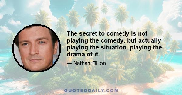 The secret to comedy is not playing the comedy, but actually playing the situation, playing the drama of it.