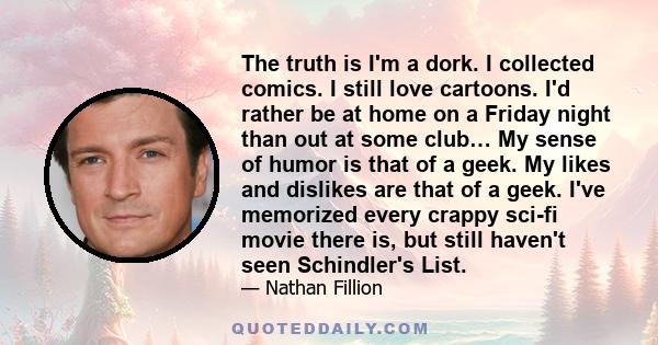 The truth is I'm a dork. I collected comics. I still love cartoons. I'd rather be at home on a Friday night than out at some club… My sense of humor is that of a geek. My likes and dislikes are that of a geek. I've