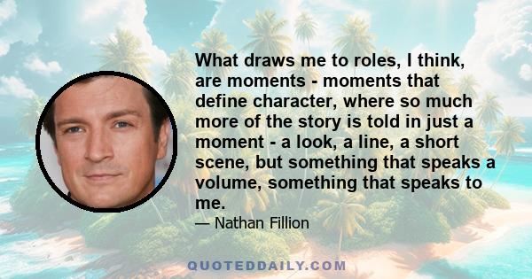 What draws me to roles, I think, are moments - moments that define character, where so much more of the story is told in just a moment - a look, a line, a short scene, but something that speaks a volume, something that