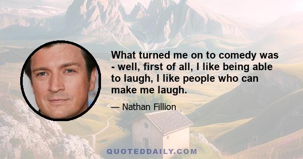 What turned me on to comedy was - well, first of all, I like being able to laugh, I like people who can make me laugh.