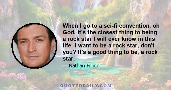 When I go to a sci-fi convention, oh God, it's the closest thing to being a rock star I will ever know in this life. I want to be a rock star, don't you? It's a good thing to be, a rock star.