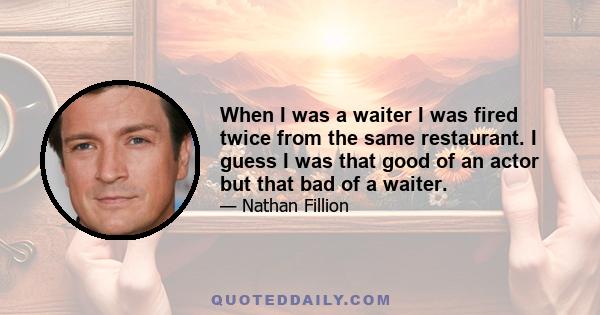 When I was a waiter I was fired twice from the same restaurant. I guess I was that good of an actor but that bad of a waiter.