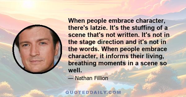 When people embrace character, there's latzie. It's the stuffing of a scene that's not written. It's not in the stage direction and it's not in the words. When people embrace character, it informs their living,