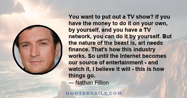 You want to put out a TV show? If you have the money to do it on your own, by yourself, and you have a TV network, you can do it by yourself. But the nature of the beast is, art needs finance. That's how this industry