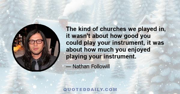 The kind of churches we played in, it wasn't about how good you could play your instrument, it was about how much you enjoyed playing your instrument.