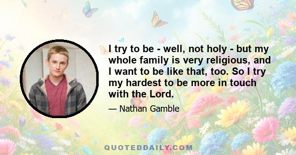 I try to be - well, not holy - but my whole family is very religious, and I want to be like that, too. So I try my hardest to be more in touch with the Lord.