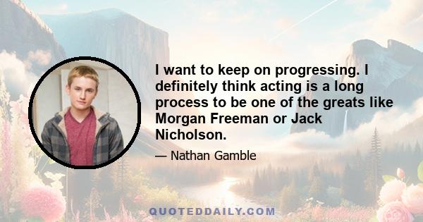 I want to keep on progressing. I definitely think acting is a long process to be one of the greats like Morgan Freeman or Jack Nicholson.