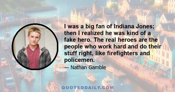 I was a big fan of Indiana Jones; then I realized he was kind of a fake hero. The real heroes are the people who work hard and do their stuff right, like firefighters and policemen.