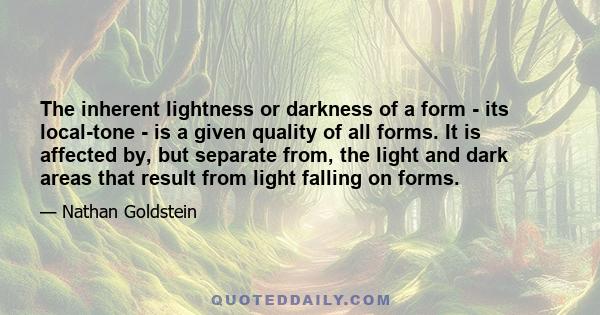 The inherent lightness or darkness of a form - its local-tone - is a given quality of all forms. It is affected by, but separate from, the light and dark areas that result from light falling on forms.