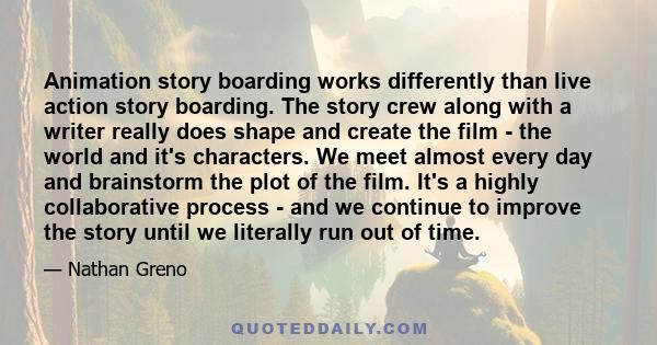 Animation story boarding works differently than live action story boarding. The story crew along with a writer really does shape and create the film - the world and it's characters. We meet almost every day and