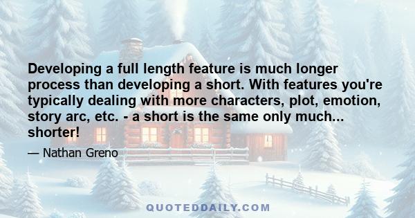 Developing a full length feature is much longer process than developing a short. With features you're typically dealing with more characters, plot, emotion, story arc, etc. - a short is the same only much... shorter!