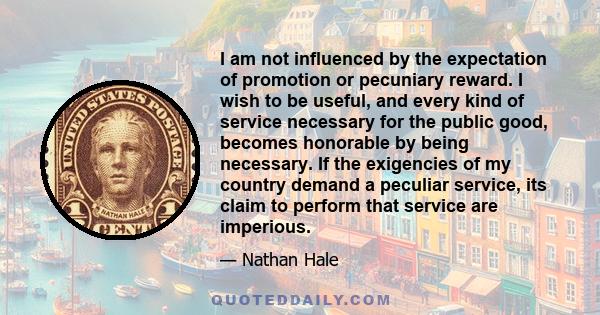 I am not influenced by the expectation of promotion or pecuniary reward. I wish to be useful, and every kind of service necessary for the public good, becomes honorable by being necessary. If the exigencies of my