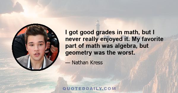 I got good grades in math, but I never really enjoyed it. My favorite part of math was algebra, but geometry was the worst.