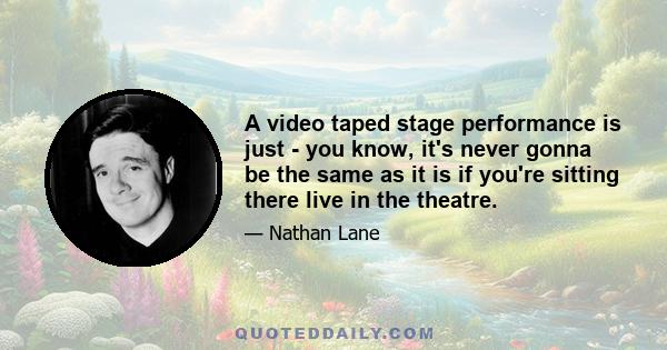 A video taped stage performance is just - you know, it's never gonna be the same as it is if you're sitting there live in the theatre.