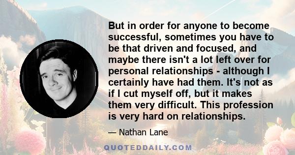 But in order for anyone to become successful, sometimes you have to be that driven and focused, and maybe there isn't a lot left over for personal relationships - although I certainly have had them. It's not as if I cut 