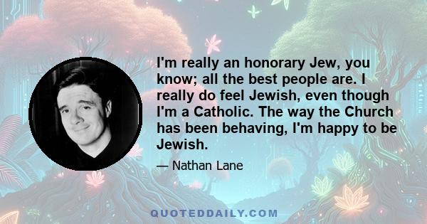 I'm really an honorary Jew, you know; all the best people are. I really do feel Jewish, even though I'm a Catholic. The way the Church has been behaving, I'm happy to be Jewish.