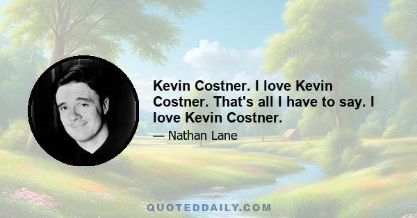 Kevin Costner. I love Kevin Costner. That's all I have to say. I love Kevin Costner.