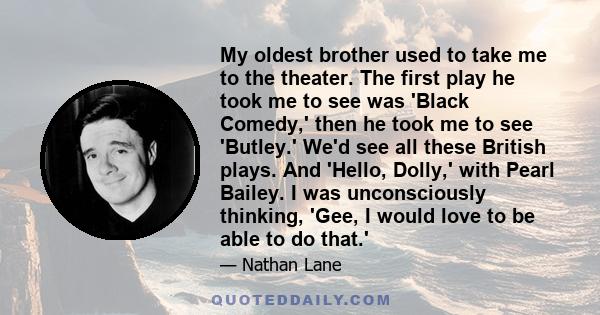 My oldest brother used to take me to the theater. The first play he took me to see was 'Black Comedy,' then he took me to see 'Butley.' We'd see all these British plays. And 'Hello, Dolly,' with Pearl Bailey. I was