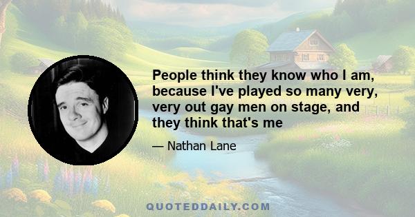 People think they know who I am, because I've played so many very, very out gay men on stage, and they think that's me