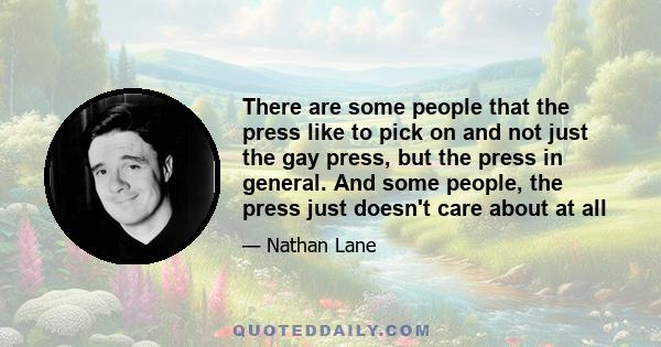 There are some people that the press like to pick on and not just the gay press, but the press in general. And some people, the press just doesn't care about at all