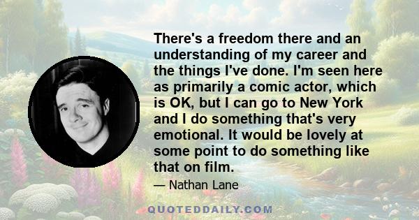 There's a freedom there and an understanding of my career and the things I've done. I'm seen here as primarily a comic actor, which is OK, but I can go to New York and I do something that's very emotional. It would be