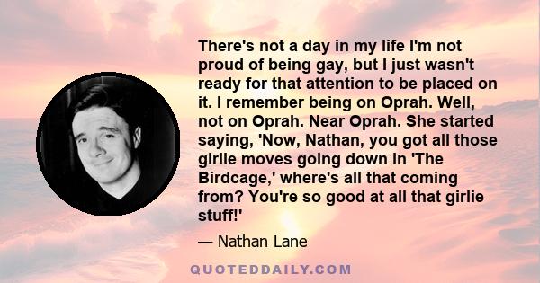 There's not a day in my life I'm not proud of being gay, but I just wasn't ready for that attention to be placed on it. I remember being on Oprah. Well, not on Oprah. Near Oprah. She started saying, 'Now, Nathan, you