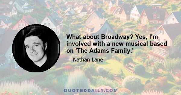 What about Broadway? Yes, I'm involved with a new musical based on 'The Adams Family.'