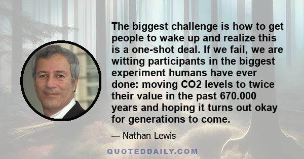 The biggest challenge is how to get people to wake up and realize this is a one-shot deal. If we fail, we are witting participants in the biggest experiment humans have ever done: moving CO2 levels to twice their value