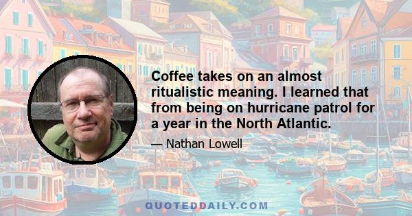 Coffee takes on an almost ritualistic meaning. I learned that from being on hurricane patrol for a year in the North Atlantic.