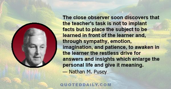 The close observer soon discovers that the teacher's task is not to implant facts but to place the subject to be learned in front of the learner and, through sympathy, emotion, imagination, and patience, to awaken in