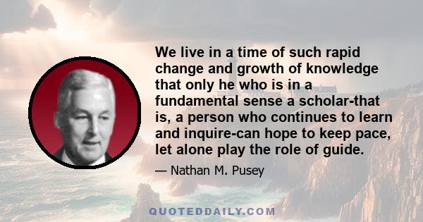 We live in a time of such rapid change and growth of knowledge that only he who is in a fundamental sense a scholar-that is, a person who continues to learn and inquire-can hope to keep pace, let alone play the role of