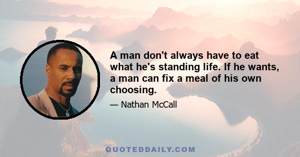 A man don't always have to eat what he's standing life. If he wants, a man can fix a meal of his own choosing.