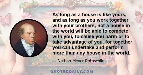 As long as a house is like yours, and as long as you work together with your brothers, not a house in the world will be able to compete with you, to cause you harm or to take advantage of you, for together you can