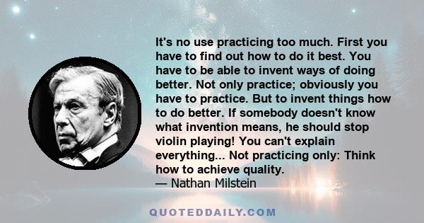 It's no use practicing too much. First you have to find out how to do it best. You have to be able to invent ways of doing better. Not only practice; obviously you have to practice. But to invent things how to do