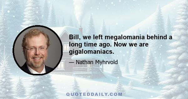 Bill, we left megalomania behind a long time ago. Now we are gigalomaniacs.